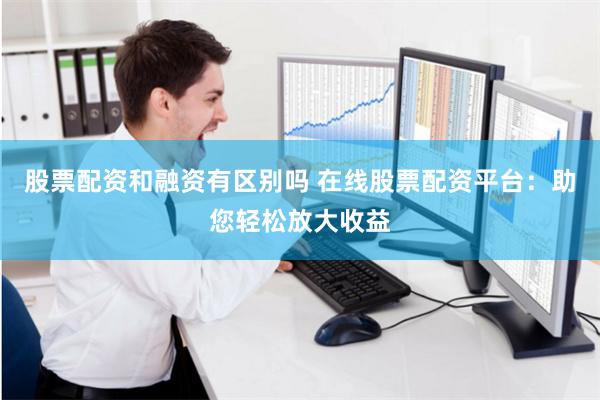 股票配资和融资有区别吗 在线股票配资平台：助您轻松放大收益