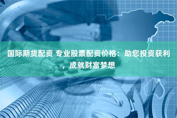 国际期货配资 专业股票配资价格：助您投资获利，成就财富梦想