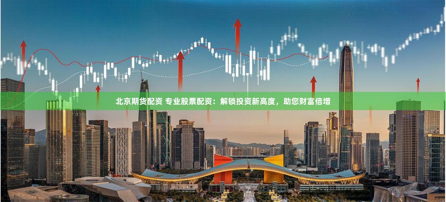 北京期货配资 专业股票配资：解锁投资新高度，助您财富倍增