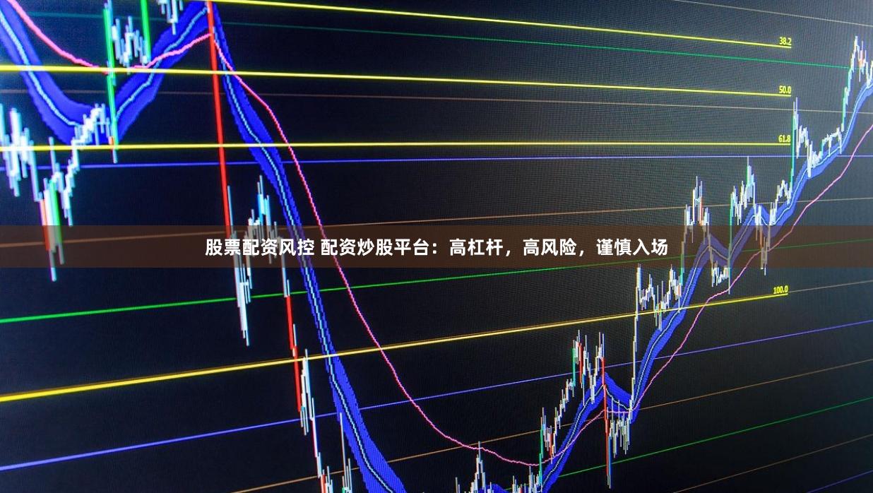 股票配资风控 配资炒股平台：高杠杆，高风险，谨慎入场