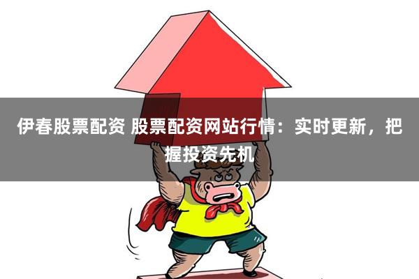 伊春股票配资 股票配资网站行情：实时更新，把握投资先机