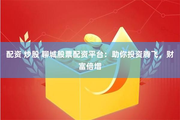 配资 炒股 聊城股票配资平台：助你投资腾飞，财富倍增