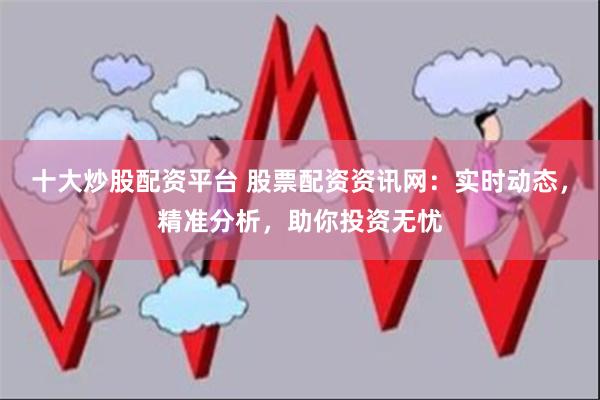 十大炒股配资平台 股票配资资讯网：实时动态，精准分析，助你投资无忧