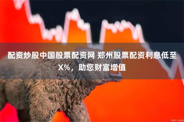 配资炒股中国股票配资网 郑州股票配资利息低至X%，助您财富增值