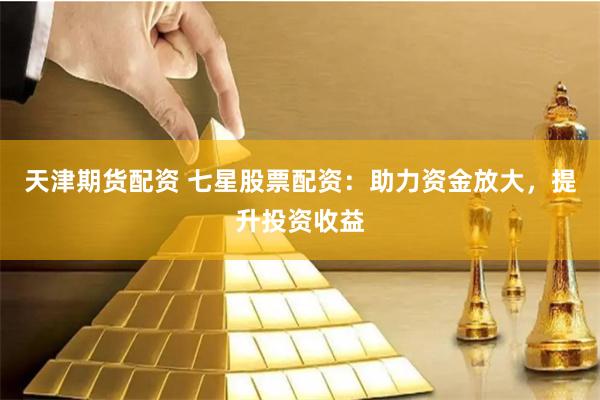 天津期货配资 七星股票配资：助力资金放大，提升投资收益